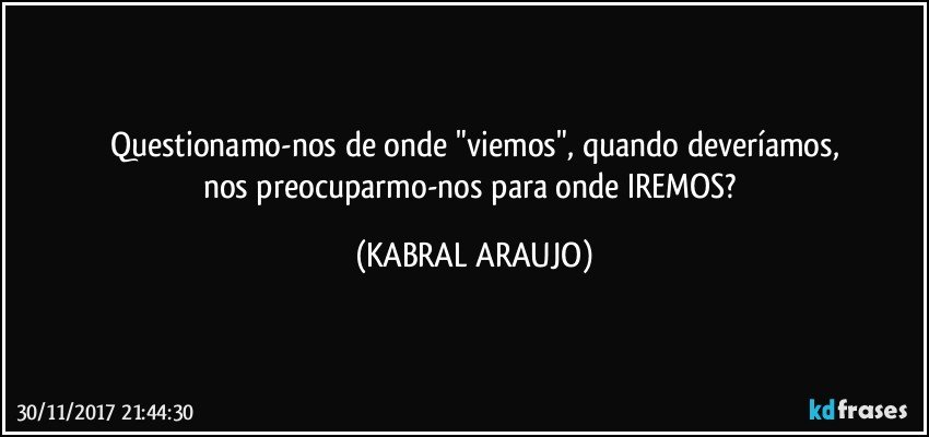 Questionamo-nos de onde "viemos", quando deveríamos,
nos preocuparmo-nos para onde IREMOS? (KABRAL ARAUJO)