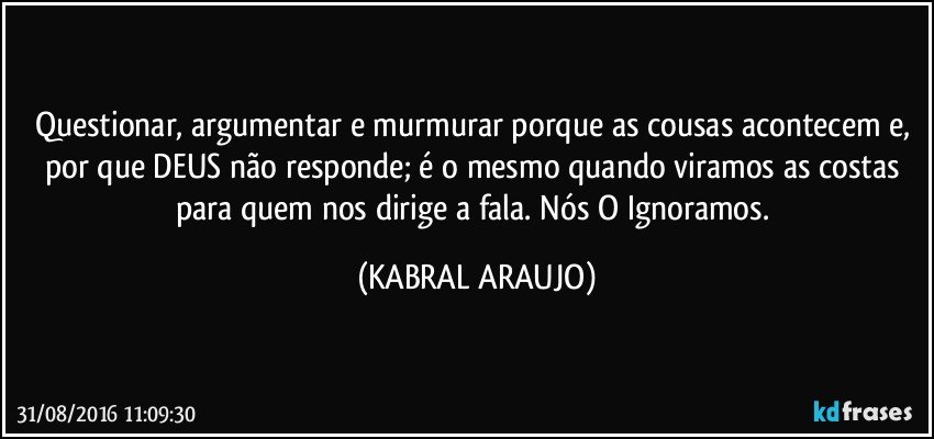 Questionar, argumentar e murmurar porque as cousas acontecem e, por que DEUS não responde; é o mesmo quando viramos as costas para quem nos dirige a fala. Nós O Ignoramos. (KABRAL ARAUJO)