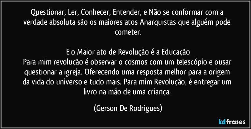 Questionar, Ler, Conhecer, Entender, e Não se conformar com a verdade absoluta são os maiores atos Anarquistas que alguém pode cometer.

E o Maior ato de Revolução é a Educação
Para mim revolução é observar o cosmos com um telescópio e ousar questionar a igreja. Oferecendo uma resposta melhor para a origem da vida do universo e tudo mais.  Para mim Revolução, é entregar um livro na mão de uma criança. (Gerson De Rodrigues)