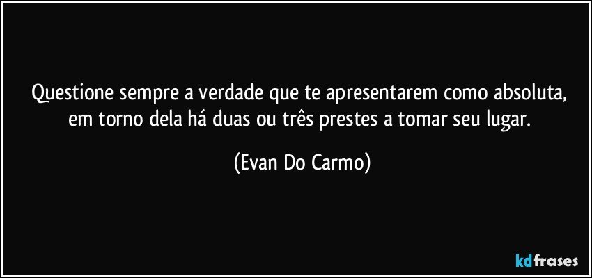 Questione sempre a verdade que te apresentarem como absoluta, em torno dela há duas ou três prestes a tomar seu lugar. (Evan Do Carmo)