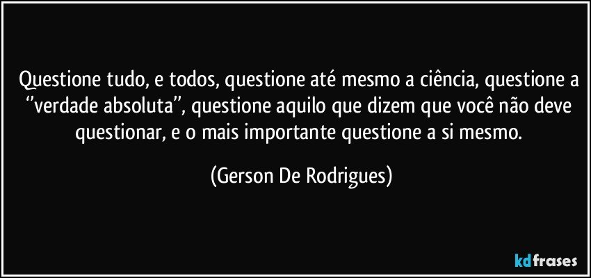 Questione tudo, e todos, questione até mesmo a ciência, questione a ‘’verdade absoluta’’, questione aquilo que dizem que você não deve questionar, e o mais importante questione a si mesmo. (Gerson De Rodrigues)