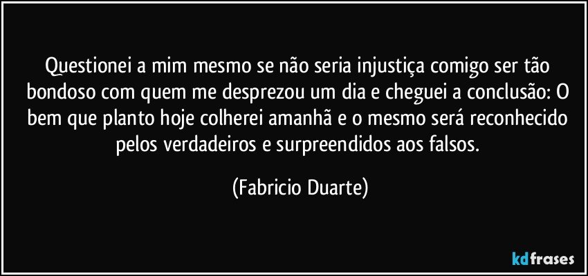 Questionei a mim mesmo se não seria injustiça comigo ser tão bondoso com quem me desprezou um dia e cheguei a conclusão: O bem que planto hoje colherei amanhã e o mesmo será reconhecido pelos verdadeiros e surpreendidos aos falsos. (Fabricio Duarte)