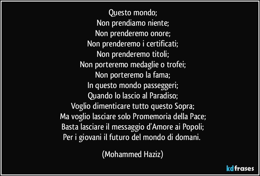 Questo mondo;
Non prendiamo niente;
Non prenderemo onore;
Non prenderemo i certificati;
Non prenderemo titoli;
Non porteremo medaglie o trofei;
Non porteremo la fama;
In questo mondo passeggeri;
Quando lo lascio al Paradiso;
Voglio dimenticare tutto questo Sopra;
Ma voglio lasciare solo Promemoria della Pace;
Basta lasciare il messaggio d'Amore ai Popoli;
Per i giovani il futuro del mondo di domani. (Mohammed Haziz)