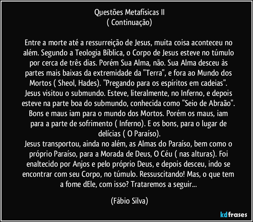 Questões Metafísicas II
( Continuação)

Entre a morte até a ressurreição de Jesus, muita coisa aconteceu no além. Segundo a Teologia Bíblica, o Corpo de Jesus  esteve no túmulo por cerca de três dias. Porém Sua Alma, não. Sua Alma desceu às partes mais baixas da extremidade da "Terra", e fora ao Mundo dos Mortos ( Sheol, Hades). "Pregando para os espíritos em cadeias". Jesus visitou o submundo. Esteve, literalmente, no Inferno, e depois esteve na parte boa do submundo, conhecida como "Seio de Abraão". Bons e maus iam para o mundo dos Mortos. Porém os maus, iam para a parte de sofrimento ( Inferno). E os bons, para o lugar de delícias ( O Paraíso).
Jesus transportou, ainda no além, as Almas do Paraíso, bem como o próprio Paraíso, para a Morada de Deus, O Céu ( nas alturas). Foi enaltecido por Anjos e pelo próprio Deus, e depois desceu, indo se encontrar com seu Corpo, no túmulo. Ressuscitando! Mas, o que tem a fome dEle, com isso? Trataremos a seguir... (Fábio Silva)