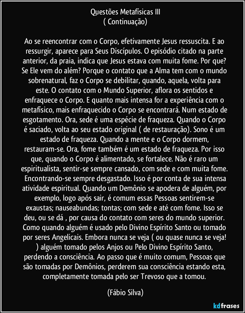 Questões Metafísicas III
( Continuação)

Ao se reencontrar com o Corpo, efetivamente Jesus ressuscita. E ao ressurgir, aparece para Seus Discípulos. O episódio citado na parte anterior, da praia, indica que Jesus estava com muita fome. Por que? Se Ele vem do além? Porque o contato que a Alma tem com o mundo sobrenatural, faz o Corpo se debilitar, quando, aquela, volta para este. O contato com o Mundo Superior, aflora os sentidos e enfraquece o Corpo. E quanto mais intensa for a experiência com o metafísico, mais enfraquecido o Corpo se encontrará. Num estado de esgotamento. Ora, sede é uma espécie de fraqueza. Quando o Corpo é saciado, volta ao seu estado original ( de restauração). Sono é um estado de fraqueza. Quando a mente e o Corpo dormem, restauram-se. Ora, fome também é um estado de fraqueza. Por isso que, quando o Corpo é alimentado, se fortalece. Não é raro um espiritualista, sentir-se sempre cansado, com sede e com muita fome.  Encontrando-se sempre desgastado. Isso é por conta de sua intensa atividade espiritual. Quando um Demônio se apodera de alguém, por exemplo, logo  após sair, é comum essas Pessoas sentirem-se exaustas; nauseabundas; tontas; com sede e até com fome. Isso se deu, ou se dá , por causa do contato com seres do mundo superior. Como quando alguém é usado pelo Divino Espírito Santo ou tomado por seres Angelicais. Embora nunca se veja ( ou quase nunca se veja! ) alguém tomado pelos Anjos ou Pelo Divino Espírito Santo, perdendo a consciência. Ao passo que é muito comum, Pessoas que são tomadas por Demônios, perderem sua consciência estando esta, completamente tomada pelo ser Trevoso que a tomou. (Fábio Silva)