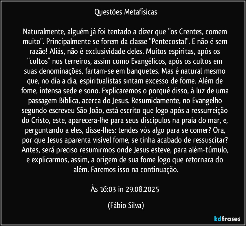 Questões Metafísicas

Naturalmente, alguém já foi tentado a dizer que "os Crentes, comem muito". Principalmente se forem da classe "Pentecostal". E não é sem razão! Aliás, não é exclusividade deles. Muitos espíritas, após os "cultos" nos terreiros, assim como Evangélicos, após os cultos em suas  denominações, fartam-se em banquetes. Mas é natural mesmo que, no dia a dia, espiritualistas sintam excesso de fome. Além de fome, intensa sede e sono. Explicaremos o porquê disso, à luz de uma passagem Bíblica, acerca do Jesus. Resumidamente, no Evangelho segundo escreveu São João, está escrito que logo após a ressurreição do Cristo, este, aparecera-lhe para seus discípulos na praia do mar, e, perguntando a eles, disse-lhes: tendes vós algo para se comer? Ora, por que Jesus aparenta visível fome, se tinha acabado de ressuscitar? Antes, será preciso resumirmos onde Jesus esteve, para além-túmulo, e explicarmos, assim, a origem de sua fome logo que retornara do além. Faremos isso na continuação.

Às 16:03 in 29.08.2025 (Fábio Silva)