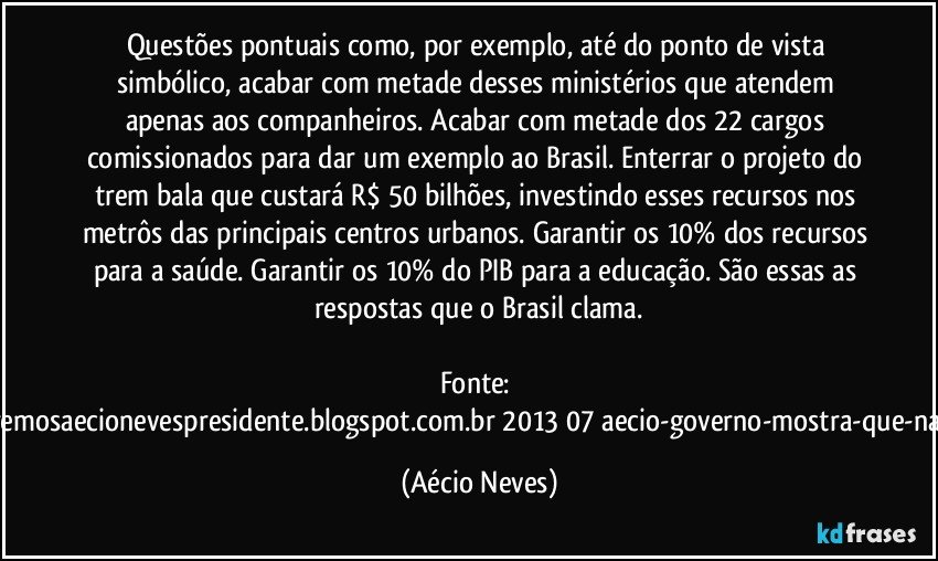 Questões pontuais como, por exemplo, até do ponto de vista simbólico, acabar com metade desses ministérios que atendem apenas aos companheiros. Acabar com metade dos 22 cargos comissionados para dar um exemplo ao Brasil. Enterrar o projeto do trem bala que custará R$ 50 bilhões, investindo esses recursos nos metrôs das principais centros urbanos. Garantir os 10% dos recursos para a saúde. Garantir os 10% do PIB para a educação. São essas as respostas que o Brasil clama.

Fonte: http://www.queremosaecionevespresidente.blogspot.com.br/2013/07/aecio-governo-mostra-que-nao-entendeu.html (Aécio Neves)