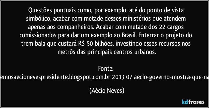 Questões pontuais como, por exemplo, até do ponto de vista simbólico, acabar com metade desses ministérios que atendem apenas aos companheiros. Acabar com metade dos 22 cargos comissionados para dar um exemplo ao Brasil. Enterrar o projeto do trem bala que custará R$ 50 bilhões, investindo esses recursos nos metrôs das principais centros urbanos.

Fonte: http://www.queremosaecionevespresidente.blogspot.com.br/2013/07/aecio-governo-mostra-que-nao-entendeu.html (Aécio Neves)