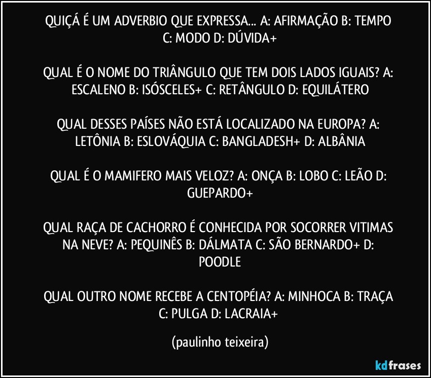 QUIÇÁ É UM ADVERBIO QUE EXPRESSA... A: AFIRMAÇÃO  B: TEMPO  C: MODO  D: DÚVIDA+

QUAL É O NOME DO TRIÂNGULO QUE TEM DOIS LADOS IGUAIS?  A: ESCALENO  B: ISÓSCELES+  C: RETÂNGULO  D: EQUILÁTERO

QUAL DESSES PAÍSES NÃO ESTÁ LOCALIZADO NA EUROPA? A: LETÔNIA  B: ESLOVÁQUIA  C: BANGLADESH+  D: ALBÂNIA

QUAL É O MAMIFERO MAIS VELOZ? A: ONÇA  B: LOBO  C: LEÃO  D: GUEPARDO+

QUAL RAÇA DE CACHORRO É CONHECIDA POR SOCORRER VITIMAS NA NEVE? A: PEQUINÊS  B: DÁLMATA  C: SÃO BERNARDO+  D: POODLE

QUAL OUTRO NOME RECEBE A CENTOPÉIA? A: MINHOCA  B: TRAÇA  C: PULGA  D: LACRAIA+ (paulinho teixeira)