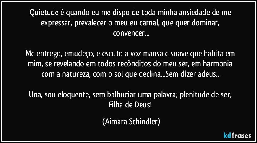 Quietude é  quando eu me dispo de toda  minha ansiedade de me expressar, prevalecer o meu eu carnal, que quer dominar, convencer...

Me entrego, emudeço,  e escuto a voz mansa e suave que habita em mim, se revelando em todos recônditos do meu ser, em harmonia com a natureza, com o sol que declina...Sem dizer adeus...

Una, sou eloquente, sem balbuciar uma palavra;   plenitude de ser, Filha de Deus! (Aimara Schindler)