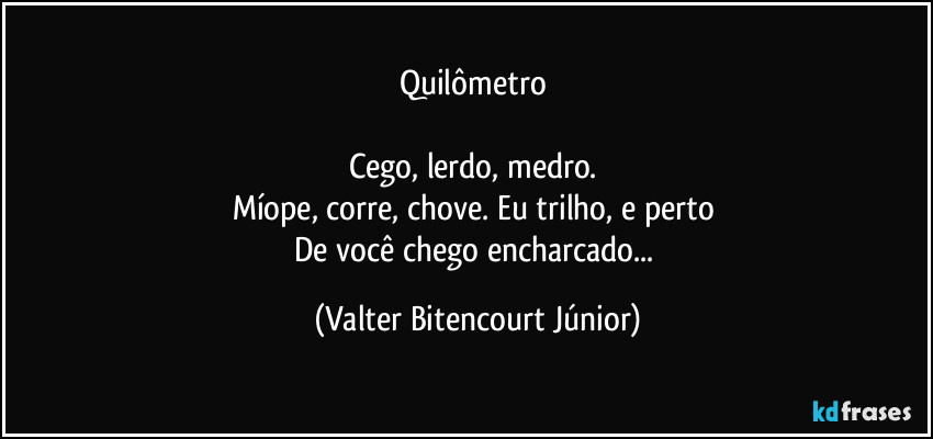 Quilômetro 

Cego, lerdo, medro. 
Míope, corre, chove. Eu trilho, e perto 
De você chego encharcado... (Valter Bitencourt Júnior)