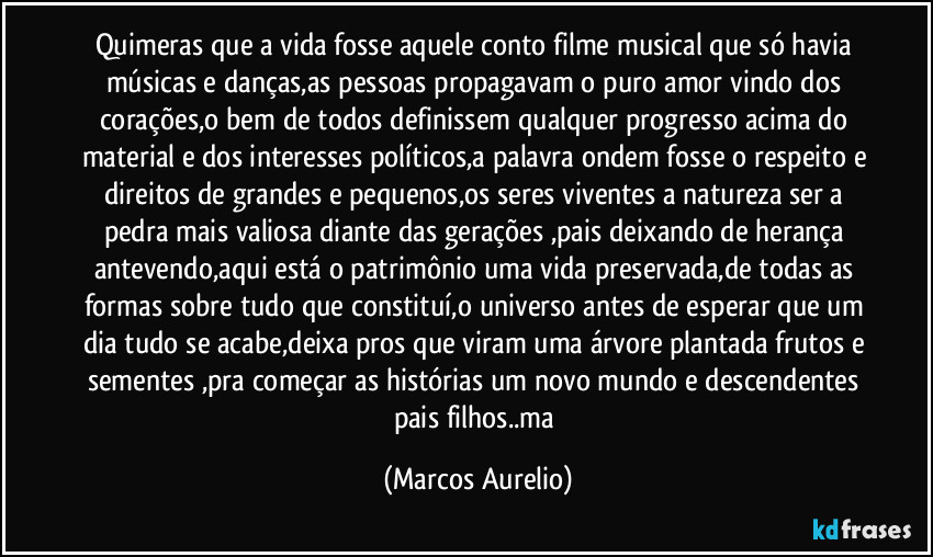 Quimeras que a vida fosse aquele conto filme musical que só havia músicas e danças,as pessoas propagavam o puro amor vindo dos corações,o bem de todos definissem qualquer progresso acima do material e dos interesses políticos,a palavra ondem fosse o respeito e direitos de grandes e pequenos,os seres viventes a natureza ser a pedra mais valiosa diante das gerações ,pais deixando de herança antevendo,aqui está o patrimônio uma vida preservada,de todas as formas sobre tudo que constituí,o universo antes de esperar que um dia tudo se acabe,deixa pros que viram uma árvore plantada frutos e sementes ,pra começar as histórias um novo mundo e descendentes pais filhos..ma (Marcos Aurelio)