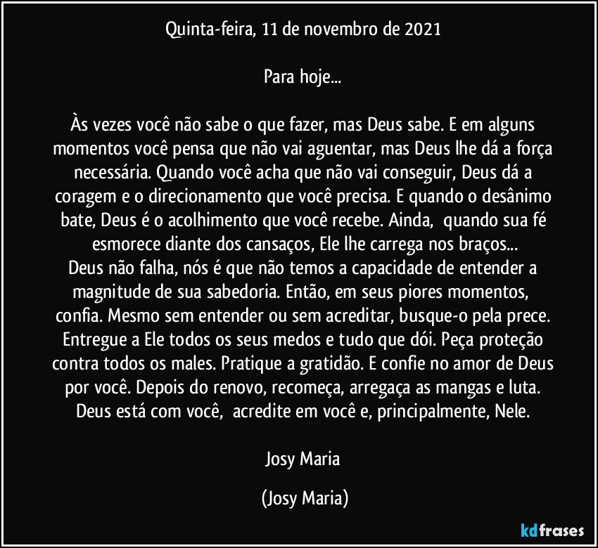 Quinta-feira, 11 de novembro de 2021 

Para hoje... 

Às vezes você não sabe o que fazer, mas Deus sabe. E em alguns momentos você pensa que não vai aguentar, mas Deus lhe dá a força necessária. Quando você acha que não vai conseguir, Deus dá a coragem e o direcionamento que você precisa. E quando o desânimo bate, Deus é o acolhimento que você recebe. Ainda,  quando sua fé esmorece diante dos cansaços, Ele lhe carrega nos braços...
Deus não falha, nós é que não temos a capacidade de entender a magnitude de sua sabedoria. Então, em seus piores momentos,  confia. Mesmo sem entender ou sem acreditar, busque-o pela prece. Entregue a Ele todos os seus medos e tudo que dói. Peça proteção contra todos os males. Pratique a gratidão. E confie no amor de Deus por você. Depois do renovo, recomeça, arregaça as mangas e luta. Deus está com você,  acredite em você e, principalmente, Nele. 

Josy Maria (Josy Maria)