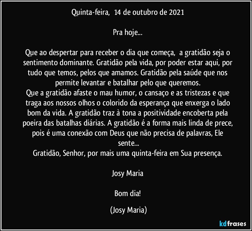 Quinta-feira,  14 de outubro de 2021 

Pra hoje... 

Que ao despertar para receber o dia que começa,  a gratidão seja o sentimento dominante. Gratidão pela vida, por poder estar aqui, por tudo que temos, pelos que amamos. Gratidão pela saúde que nos permite levantar e batalhar pelo que queremos. 
Que a gratidão afaste o mau humor, o cansaço e as tristezas e que traga aos nossos olhos o colorido da esperança que enxerga o lado bom da vida. A gratidão traz à tona a positividade encoberta pela poeira das batalhas diárias. A gratidão é a forma mais linda de prece, pois é uma conexão com Deus que não precisa de palavras, Ele sente...
Gratidão, Senhor, por mais uma quinta-feira em Sua presença. 

Josy Maria 

Bom dia! (Josy Maria)