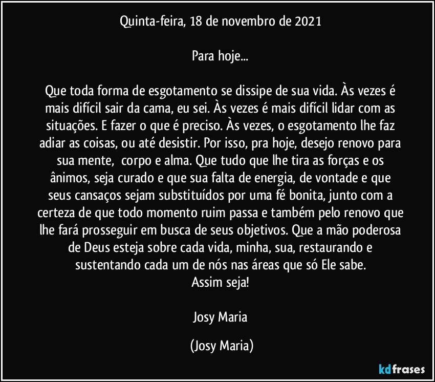 Quinta-feira, 18 de novembro de 2021 

Para hoje... 

Que toda forma de esgotamento se dissipe de sua vida. Às vezes é mais difícil sair da cama, eu sei. Às vezes é mais difícil lidar com as situações. E fazer o que é preciso. Às vezes, o esgotamento lhe faz adiar as coisas, ou até desistir. Por isso, pra hoje, desejo renovo para sua mente,  corpo e alma. Que tudo que lhe tira as forças e os ânimos, seja curado e que sua falta de energia, de vontade e que seus cansaços sejam substituídos por uma fé bonita, junto com a certeza de que todo momento ruim passa e também pelo renovo que lhe fará prosseguir em busca de seus objetivos. Que a mão poderosa de Deus esteja sobre cada vida, minha, sua, restaurando e sustentando cada um de nós nas áreas que só Ele sabe. 
Assim seja! 

Josy Maria (Josy Maria)