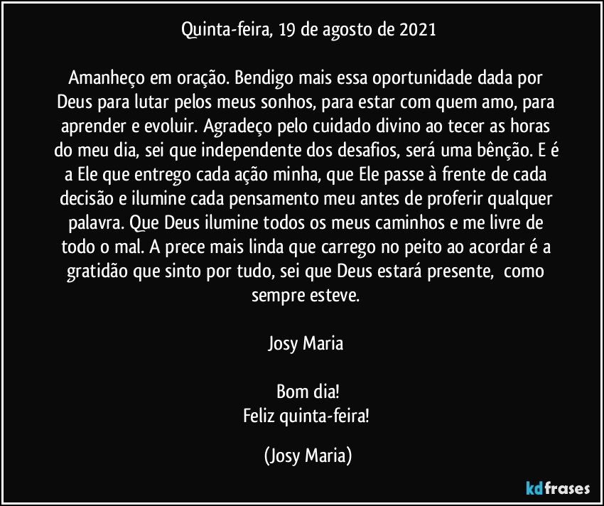 Quinta-feira,  19 de agosto de 2021

Amanheço em oração. Bendigo mais essa oportunidade dada por Deus para lutar pelos meus sonhos, para estar com quem amo, para aprender e evoluir. Agradeço pelo cuidado divino ao tecer as horas do meu dia, sei que independente dos desafios, será uma bênção. E é a Ele que entrego cada ação minha, que Ele passe à frente de cada decisão e ilumine cada pensamento meu antes de proferir qualquer palavra. Que Deus ilumine todos os meus caminhos e me livre de todo o mal. A prece mais linda que carrego no peito ao acordar é a gratidão que sinto por tudo, sei que Deus estará presente,  como sempre esteve. 

Josy Maria 

Bom dia!
Feliz quinta-feira! (Josy Maria)