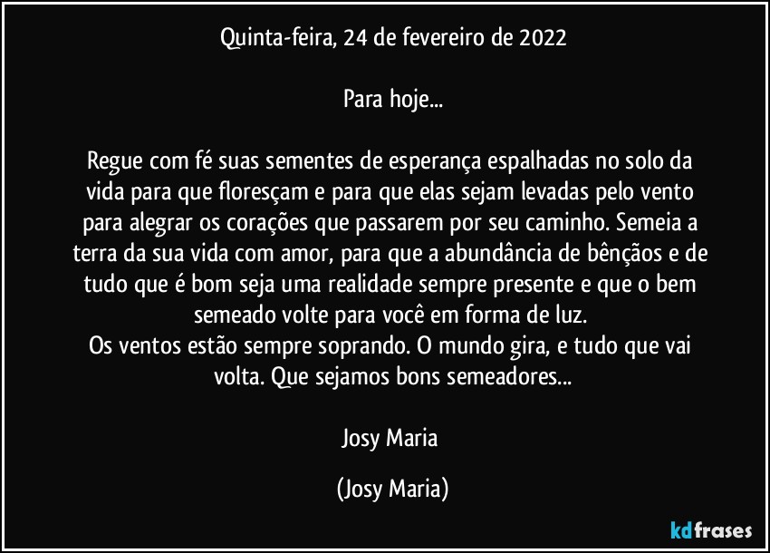 Quinta-feira, 24 de fevereiro de 2022

Para hoje...

Regue com fé suas sementes de esperança espalhadas no solo da vida para que floresçam e para que elas sejam levadas pelo vento para alegrar os corações que passarem por seu caminho. Semeia a terra da sua vida com amor, para que a abundância de bênçãos e de tudo que é bom seja uma realidade sempre presente e que o bem semeado volte para você em forma de luz. 
Os ventos estão sempre soprando. O mundo gira, e tudo que vai volta. Que sejamos bons semeadores...

Josy Maria (Josy Maria)