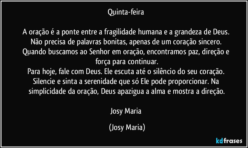 Quinta-feira
A oração é a ponte entre a fragilidade humana e a grandeza de Deus. Não precisa de palavras bonitas, apenas de um coração sincero. Quando buscamos ao Senhor em oração, encontramos paz, direção e força para continuar.
Para hoje, fale com Deus. Ele escuta até o silêncio do seu coração. Silencie e sinta a serenidade que só Ele pode proporcionar. Na simplicidade da oração, Deus apazigua a alma e mostra a direção.
Josy Maria (Josy Maria)