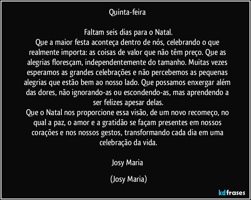 Quinta-feira 

Faltam seis dias para o Natal.
Que a maior festa aconteça dentro de nós, celebrando o que realmente importa: as coisas de valor que não têm preço. Que as alegrias floresçam, independentemente do tamanho. Muitas vezes esperamos as grandes celebrações e não percebemos as pequenas alegrias que estão bem ao nosso lado. Que possamos enxergar além das dores, não ignorando-as ou escondendo-as, mas aprendendo a ser felizes apesar delas.
Que o Natal nos proporcione essa visão, de um novo recomeço, no qual a paz, o amor e a gratidão se façam presentes em nossos corações e nos nossos gestos, transformando cada dia em uma celebração da vida.

Josy Maria (Josy Maria)