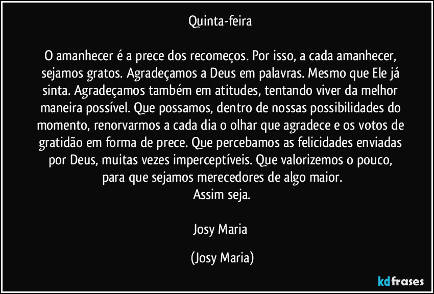 Quinta-feira 

O amanhecer é a prece dos recomeços. Por isso, a cada amanhecer, sejamos gratos. Agradeçamos a Deus em palavras. Mesmo que Ele já sinta. Agradeçamos também em atitudes, tentando viver da melhor maneira possível. Que possamos, dentro de nossas possibilidades do momento, renorvarmos a cada dia o olhar que agradece e os votos de gratidão em forma de prece. Que percebamos as felicidades enviadas por Deus, muitas vezes imperceptíveis. Que valorizemos o pouco, para que sejamos merecedores de algo maior.
Assim seja.

Josy Maria (Josy Maria)