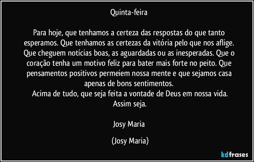 Quinta-feira 

Para hoje, que tenhamos a certeza das respostas do que tanto esperamos. Que tenhamos as certezas da vitória pelo que nos aflige. Que cheguem notícias boas, as aguardadas ou as inesperadas. Que o coração tenha um motivo feliz para bater mais forte no peito. Que pensamentos positivos permeiem nossa mente e que sejamos casa apenas de bons sentimentos. 
Acima de tudo, que seja feita a vontade de Deus em nossa vida.
Assim seja.

Josy Maria (Josy Maria)