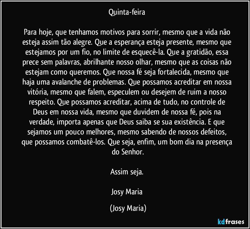 Quinta-feira 

Para hoje, que tenhamos motivos para sorrir, mesmo que a vida não esteja assim tão alegre. Que a esperança esteja presente, mesmo que estejamos por um fio, no limite de esquecê-la. Que a gratidão, essa prece sem palavras, abrilhante nosso olhar, mesmo que as coisas não estejam como queremos. Que nossa fé seja fortalecida, mesmo que haja uma avalanche de problemas. Que possamos acreditar em nossa vitória, mesmo  que falem, especulem ou desejem de ruim a nosso respeito. Que possamos acreditar, acima de tudo, no controle de Deus em nossa vida, mesmo que duvidem de nossa fé, pois na verdade, importa apenas que Deus saiba se sua existência. E que sejamos um pouco melhores, mesmo sabendo de nossos defeitos, que possamos combatê-los. Que seja, enfim, um bom dia na presença do Senhor.

Assim seja. 

Josy Maria (Josy Maria)