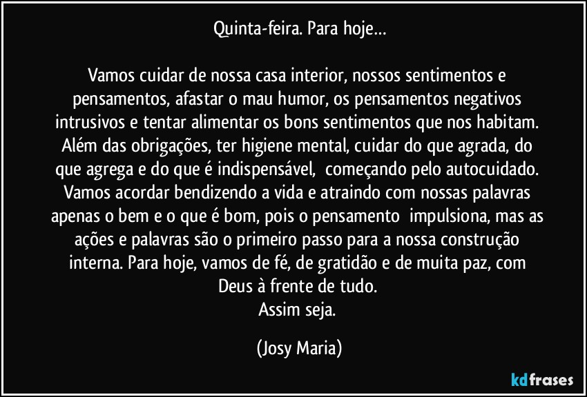 Quinta-feira. Para hoje…

Vamos cuidar de nossa casa interior, nossos sentimentos e pensamentos, afastar o mau humor, os pensamentos negativos intrusivos e tentar alimentar os bons sentimentos que nos habitam. Além das obrigações, ter higiene mental, cuidar do que agrada, do que agrega e do que é indispensável,  começando pelo autocuidado. Vamos acordar bendizendo a vida e atraindo com nossas palavras apenas o bem e o que é bom, pois o pensamento  impulsiona, mas as ações e palavras são o primeiro passo para a nossa construção interna. Para hoje, vamos de fé, de gratidão e de muita paz, com Deus à frente de tudo. 
Assim seja. (Josy Maria)