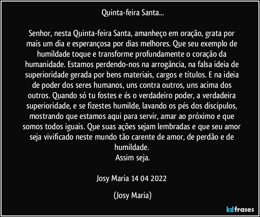 Quinta-feira Santa...

Senhor, nesta Quinta-feira Santa, amanheço em oração, grata por mais um dia e esperançosa por dias melhores. Que seu exemplo de humildade toque e transforme profundamente o coração da humanidade. Estamos perdendo-nos na arrogância, na falsa ideia de superioridade gerada por bens materiais, cargos e títulos. E na ideia de poder dos seres humanos, uns contra outros, uns acima dos outros. Quando só tu fostes e és o verdadeiro poder, a verdadeira superioridade, e se fizestes humilde, lavando os pés dos discípulos, mostrando que estamos aqui para servir, amar ao próximo e que somos todos iguais. Que suas ações sejam lembradas e que seu amor seja vivificado neste mundo tão carente de amor, de perdão e de humildade. 
Assim seja.

Josy Maria 14/04/2022 (Josy Maria)