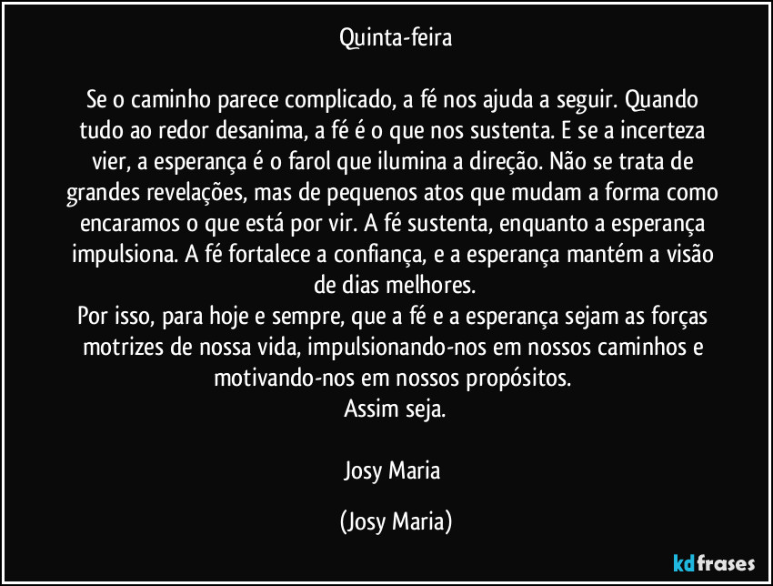 Quinta-feira

Se o caminho parece complicado, a fé nos ajuda a seguir. Quando tudo ao redor desanima, a fé é o que nos sustenta. E se a incerteza vier, a esperança é o farol que ilumina a direção. Não se trata de grandes revelações, mas de pequenos atos que mudam a forma como encaramos o que está por vir. A fé sustenta, enquanto a esperança impulsiona. A fé fortalece a confiança, e a esperança mantém a visão de dias melhores.
Por isso, para hoje e sempre, que a fé e a esperança sejam as forças motrizes de nossa vida, impulsionando-nos em nossos caminhos e motivando-nos em nossos propósitos. 
Assim seja.

Josy Maria (Josy Maria)