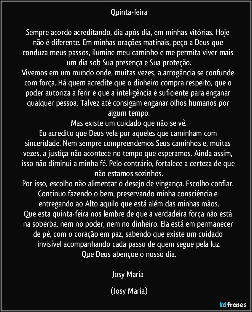 Quinta-feira
Sempre acordo acreditando, dia após dia, em minhas vitórias. Hoje não é diferente. Em minhas orações matinais, peço a Deus que conduza meus passos, ilumine meu caminho e me permita viver mais um dia sob Sua presença e Sua proteção.
Vivemos em um mundo onde, muitas vezes, a arrogância se confunde com força. Há quem acredite que o dinheiro compra respeito, que o poder autoriza a ferir e que a inteligência é suficiente para enganar qualquer pessoa. Talvez até consigam enganar olhos humanos por algum tempo.
Mas existe um cuidado que não se vê.
Eu acredito que Deus vela por aqueles que caminham com sinceridade. Nem sempre compreendemos Seus caminhos e, muitas vezes, a justiça não acontece no tempo que esperamos. Ainda assim, isso não diminui a minha fé. Pelo contrário, fortalece a certeza de que não estamos sozinhos.
Por isso, escolho não alimentar o desejo de vingança. Escolho confiar. Continuo fazendo o bem, preservando minha consciência e entregando ao Alto aquilo que está além das minhas mãos.
Que esta quinta-feira nos lembre de que a verdadeira força não está na soberba, nem no poder, nem no dinheiro. Ela está em permanecer de pé, com o coração em paz, sabendo que existe um cuidado invisível acompanhando cada passo de quem segue pela luz.
Que Deus abençoe o nosso dia.
Josy Maria (Josy Maria)