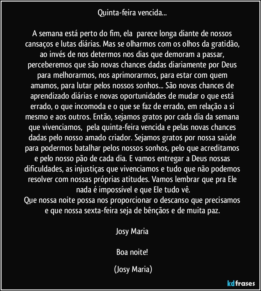 Quinta-feira vencida... 

A semana está perto do fim, ela  parece longa diante de nossos cansaços e lutas diárias. Mas se olharmos com os olhos da gratidão, ao invés de nos determos nos dias que demoram a passar, perceberemos que são novas chances dadas diariamente por Deus para melhorarmos, nos aprimorarmos, para estar com quem amamos, para lutar pelos nossos sonhos... São novas chances de aprendizado diárias e novas oportunidades de mudar o que está errado, o que incomoda e o que se faz de errado, em relação a si mesmo e aos outros. Então, sejamos gratos por cada dia da semana que vivenciamos,  pela quinta-feira vencida e pelas novas chances dadas pelo nosso amado criador. Sejamos gratos por nossa saúde para podermos batalhar pelos nossos sonhos, pelo que acreditamos e pelo nosso pão de cada dia. E vamos entregar a Deus nossas dificuldades, as injustiças que vivenciamos e tudo que não podemos resolver com nossas próprias atitudes. Vamos lembrar que pra Ele nada é impossível e que Ele tudo vê.
Que nossa noite possa nos proporcionar o descanso que precisamos e que nossa sexta-feira seja de bênçãos e de muita paz. 

Josy Maria 

Boa noite! (Josy Maria)