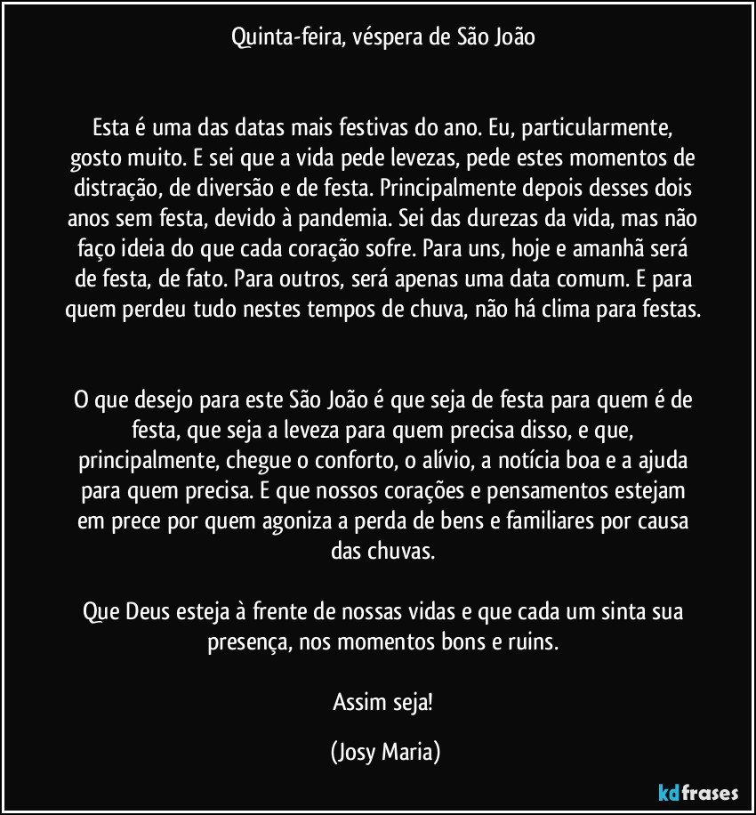 Quinta-feira, véspera de São João 


Esta é uma das datas mais festivas do ano. Eu, particularmente, gosto muito. E sei que a vida pede levezas, pede estes momentos de distração, de diversão e de festa. Principalmente depois desses dois anos sem festa, devido à pandemia. Sei das durezas da vida, mas não faço ideia do que cada coração sofre. Para uns, hoje e amanhã será de festa, de fato. Para outros, será apenas uma data comum. E para quem perdeu tudo nestes tempos de chuva, não há clima para festas. 

O que desejo para este São João é que seja de festa para quem é de festa, que seja a leveza para quem precisa disso, e que, principalmente, chegue o conforto, o alívio, a notícia boa e a ajuda para quem precisa. E que nossos corações e pensamentos estejam em prece por quem agoniza a perda de bens e familiares por causa das chuvas. 

Que Deus esteja à frente de nossas vidas e que cada um sinta sua presença, nos momentos bons e ruins. 

Assim seja! (Josy Maria)