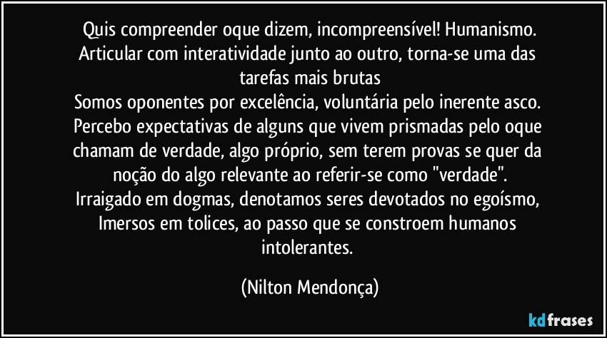 Quis compreender oque dizem, incompreensível! Humanismo.
Articular com interatividade junto ao outro, torna-se uma das tarefas mais brutas
Somos oponentes por excelência, voluntária pelo inerente asco. 
Percebo expectativas de alguns que vivem prismadas pelo oque chamam de verdade, algo próprio, sem terem provas se quer da noção do algo relevante ao referir-se como "verdade".
Irraigado em dogmas, denotamos seres devotados no egoísmo, Imersos em tolices, ao passo que se constroem humanos intolerantes. (Nilton Mendonça)