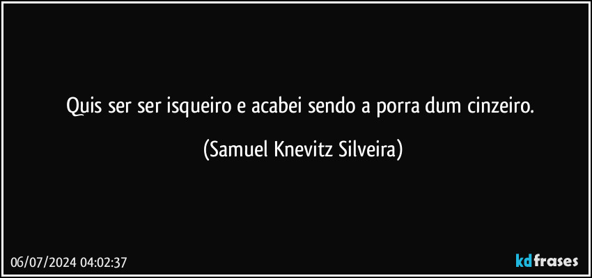 Quis ser ser isqueiro e acabei sendo a porra dum cinzeiro. (Samuel Knevitz Silveira)