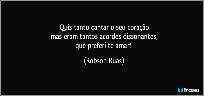 Quis tanto cantar o seu coração
mas eram tantos acordes dissonantes,
que preferí te amar! (Robson Ruas)