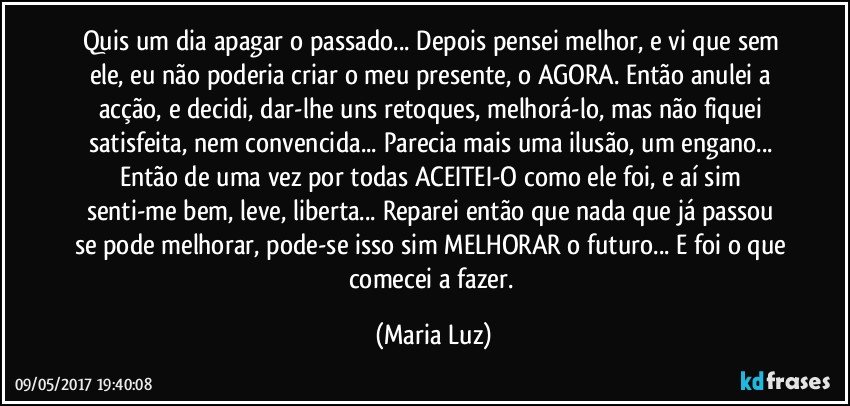 Quis um dia apagar o passado... Depois pensei melhor, e vi que sem ele, eu não poderia criar o meu presente, o AGORA. Então anulei a acção, e decidi, dar-lhe uns retoques, melhorá-lo, mas não fiquei satisfeita, nem convencida... Parecia mais uma ilusão, um engano... Então de uma vez por todas ACEITEI-O como ele foi, e aí sim senti-me bem, leve, liberta... Reparei então que nada que já passou  se pode melhorar, pode-se isso sim MELHORAR o futuro... E foi o que comecei a fazer. (Maria Luz)