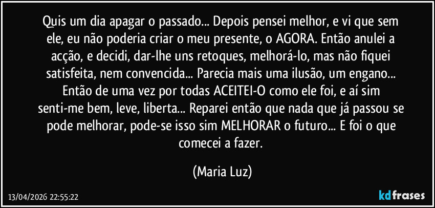 Quis um dia apagar o passado... Depois pensei melhor, e vi que sem ele, eu não poderia criar o meu presente, o AGORA. Então anulei a acção, e decidi, dar-lhe uns retoques, melhorá-lo, mas não fiquei satisfeita, nem convencida... Parecia mais uma ilusão, um engano... Então de uma vez por todas ACEITEI-O como ele foi, e aí sim senti-me bem, leve, liberta... Reparei então que nada que já passou se pode melhorar, pode-se isso sim MELHORAR o futuro... E foi o que comecei a fazer. (Maria Luz)