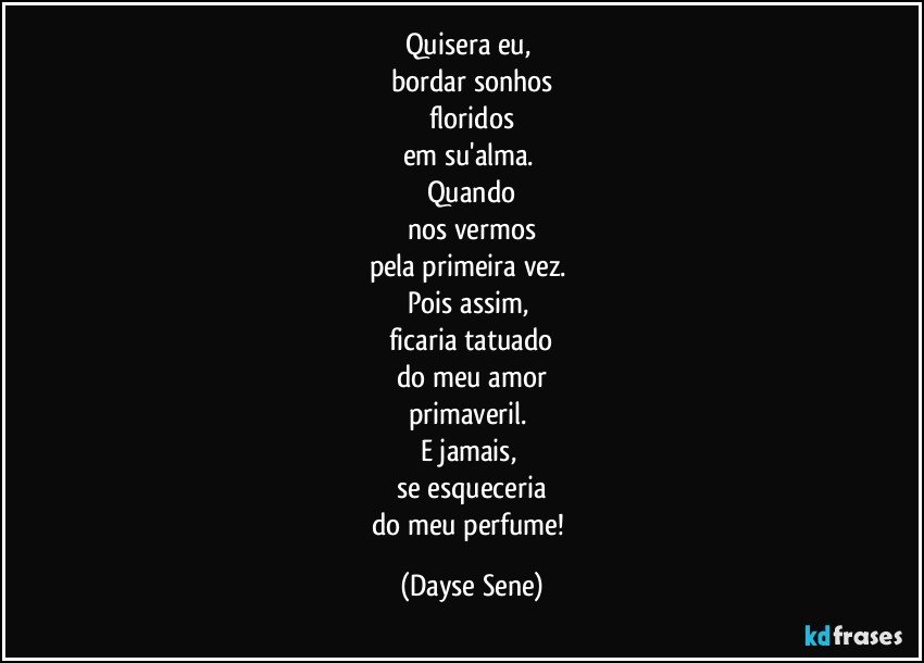 Quisera eu, 
bordar sonhos
floridos
em su'alma. 
Quando
nos vermos
pela primeira vez. 
Pois assim, 
ficaria tatuado
do meu amor
primaveril. 
E jamais, 
se esqueceria
do meu perfume! (Dayse Sene)