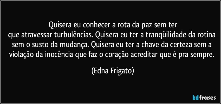 Quisera eu conhecer a rota da paz sem ter
que atravessar turbulências. Quisera eu ter a tranqüilidade da rotina sem o susto da mudança. Quisera eu ter a chave da certeza sem a violação da inocência que faz o coração acreditar que é pra sempre. (Edna Frigato)