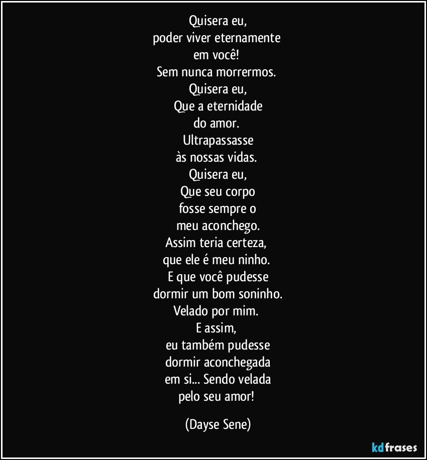 Quisera eu,
poder viver eternamente 
em você! 
Sem nunca morrermos. 
Quisera eu,
Que a eternidade
do amor. 
Ultrapassasse
às nossas vidas. 
Quisera eu,
Que seu corpo
fosse sempre o
meu aconchego.
Assim teria certeza, 
que ele é meu ninho. 
E que você pudesse
dormir um bom soninho.
Velado por mim. 
E assim, 
eu também pudesse
dormir aconchegada
em si... Sendo velada
pelo seu amor! (Dayse Sene)