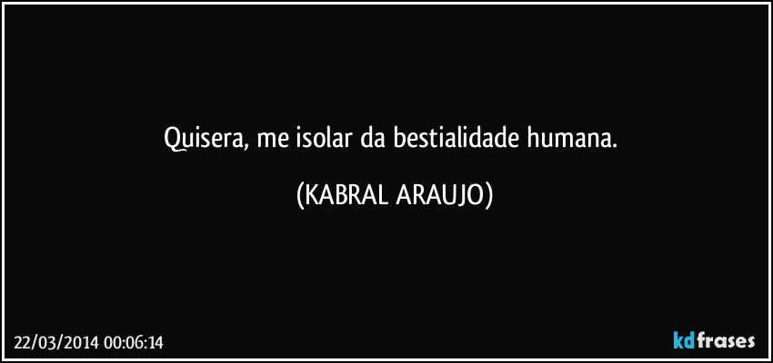 Quisera, me isolar da bestialidade humana. (KABRAL ARAUJO)