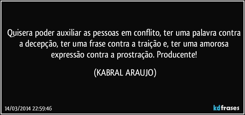 Quisera poder auxiliar as pessoas em conflito, ter uma palavra contra a decepção, ter uma frase contra a traição e, ter uma amorosa expressão contra a prostração. Producente! (KABRAL ARAUJO)