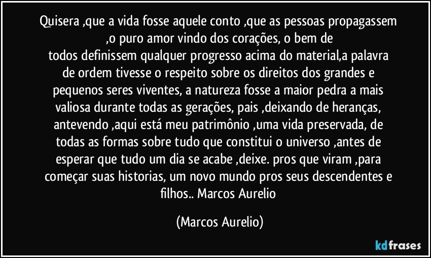 Quisera ,que  a vida fosse aquele conto ,que as pessoas propagassem  ,o puro amor vindo dos corações, o bem de 
todos  definissem  qualquer progresso acima do material,a palavra de ordem tivesse o respeito sobre os direitos dos grandes e pequenos seres viventes, a natureza fosse a maior pedra a mais valiosa durante todas as gerações, pais ,deixando de heranças, antevendo ,aqui está  meu patrimônio ,uma vida preservada, de todas as formas sobre tudo que constitui o universo ,antes de esperar que tudo um dia se acabe ,deixe. pros que viram ,para começar  suas historias, um novo mundo pros seus  descendentes e filhos.. Marcos Aurelio (Marcos Aurelio)