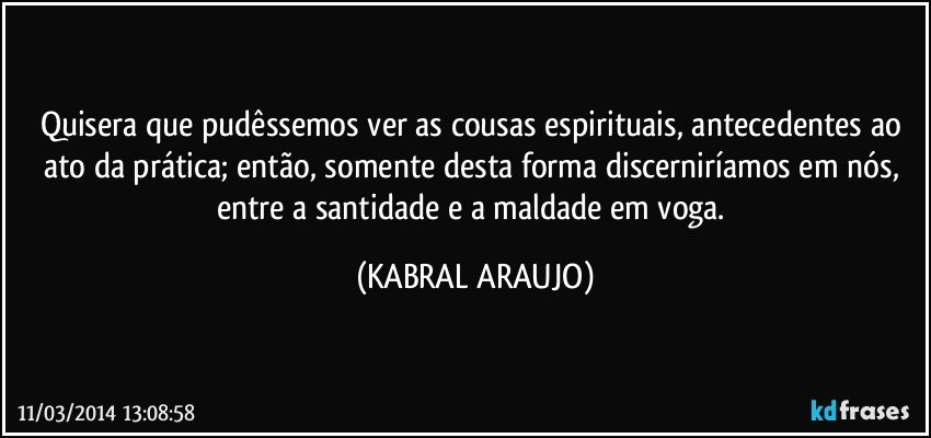 Quisera que pudêssemos ver as cousas espirituais, antecedentes ao ato da prática; então, somente desta forma discerniríamos em nós, entre a santidade e a maldade em voga. (KABRAL ARAUJO)