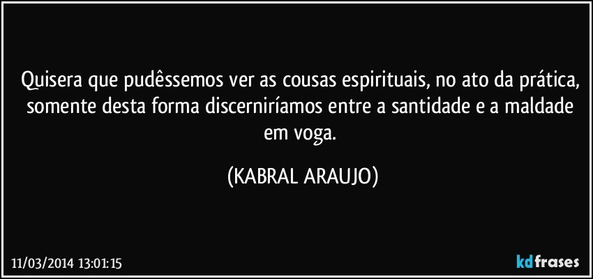 Quisera que pudêssemos ver as cousas espirituais, no ato da prática, somente desta forma discerniríamos entre a santidade e a maldade em voga. (KABRAL ARAUJO)