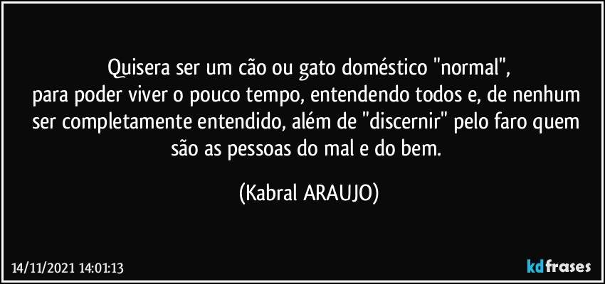 Quisera ser um cão ou gato doméstico  "normal",
para poder viver o pouco tempo, entendendo todos e, de nenhum ser completamente entendido, além de "discernir" pelo faro quem são as pessoas do mal e do bem. (KABRAL ARAUJO)