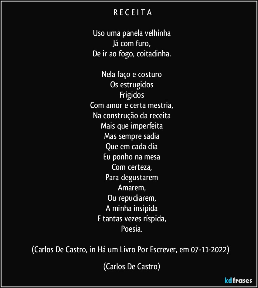 ⁠R E C E I T A

Uso uma panela velhinha
Já com furo,
De ir ao fogo, coitadinha.

Nela faço e costuro
Os estrugidos
Frigidos
Com amor e certa mestria,
Na construção da receita
Mais que imperfeita
Mas sempre sadia
Que em cada dia
Eu ponho na mesa
Com certeza,
Para degustarem
Amarem,
Ou repudiarem,
A minha insípida
E tantas vezes ríspida,
Poesia.

(Carlos De Castro, in Há um Livro Por Escrever, em 07-11-2022) (Carlos De Castro)