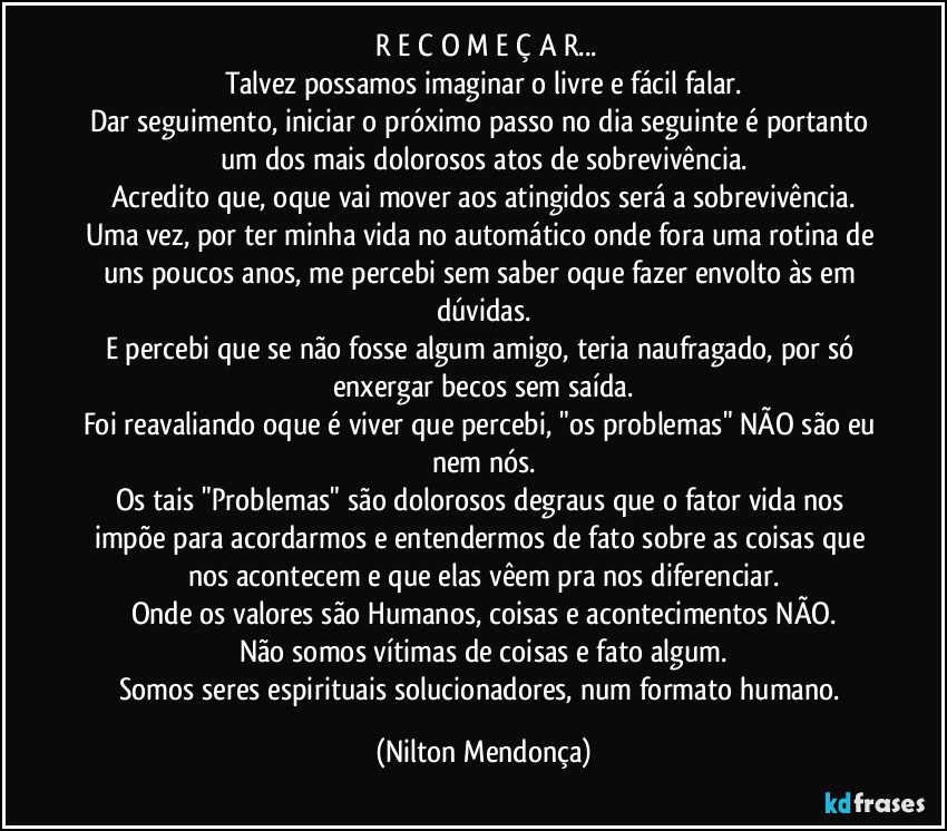 ⁠R E C O M E Ç A R...
Talvez possamos imaginar o livre e fácil falar.
Dar seguimento, iniciar o próximo passo no dia seguinte é portanto um dos mais dolorosos atos de sobrevivência.
Acredito que, oque vai mover aos atingidos será a sobrevivência.
Uma vez, por ter minha vida no automático onde fora uma rotina de uns poucos anos, me percebi sem saber oque fazer envolto às em dúvidas.
E percebi que se não fosse algum amigo, teria naufragado, por só enxergar becos sem saída.
Foi reavaliando oque é viver que percebi, "os problemas" NÃO são eu nem nós.
Os tais "Problemas" são dolorosos degraus que o fator vida nos impõe para acordarmos e entendermos de fato sobre as coisas que nos acontecem e que elas vêem pra nos diferenciar.
Onde os valores são Humanos, coisas e acontecimentos NÃO.
Não somos vítimas de coisas e fato algum.
Somos seres espirituais solucionadores, num formato humano. (Nilton Mendonça)