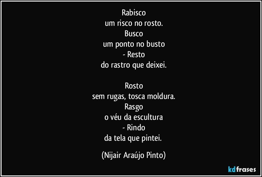 Rabisco
um risco no rosto.
Busco
um ponto no busto
- Resto
do rastro que deixei.

Rosto
sem rugas, tosca moldura.
Rasgo
o véu da escultura
- Rindo
da tela que pintei. (Nijair Araújo Pinto)