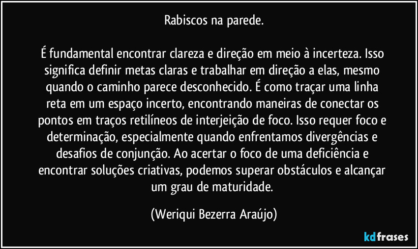 Rabiscos na parede.

É fundamental encontrar clareza e direção em meio à incerteza. Isso significa definir metas claras e trabalhar em direção a elas, mesmo quando o caminho parece desconhecido. É como traçar uma linha reta em um espaço incerto, encontrando maneiras de conectar os pontos em traços retilíneos de interjeição de foco. Isso requer foco e determinação, especialmente quando enfrentamos divergências e desafios de conjunção. Ao acertar o foco de uma deficiência e encontrar soluções criativas, podemos superar obstáculos e alcançar um grau de maturidade. (Weriqui Bezerra Araújo)
